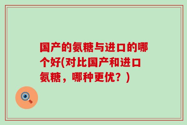 国产的氨糖与进口的哪个好(对比国产和进口氨糖，哪种更优？)