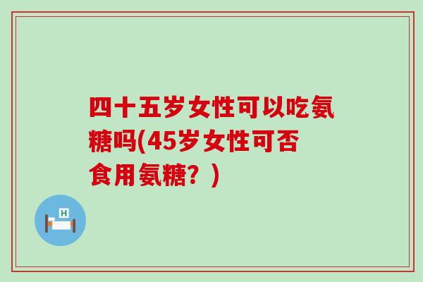 四十五岁女性可以吃氨糖吗(45岁女性可否食用氨糖?) 四十五岁女性可以吃氨糖吗(45岁女性可否食用氨糖?)