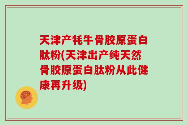 天津产牦牛骨胶原蛋白肽粉(天津出产纯天然骨胶原蛋白肽粉从此健康再升级) 天津产牦牛骨胶原蛋白肽粉(天津出产纯天然骨胶原蛋白肽粉从此健康再升级)
