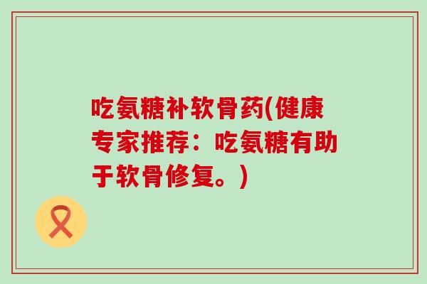 吃氨糖补软骨药(健康专家推荐：吃氨糖有助于软骨修复。)