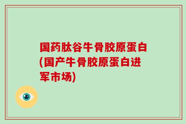 国药肽谷牛骨胶原蛋白(国产牛骨胶原蛋白进军市场)