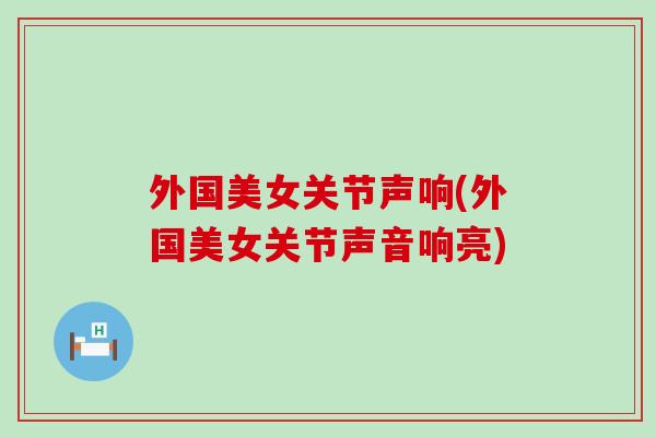 外国美女关节声响(外国美女关节声音响亮) 外国美女关节声响(外国美女关节声音响亮)
