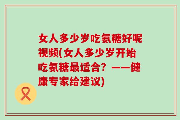女人多少岁吃氨糖好呢视频(女人多少岁开始吃氨糖适合？——健康专家给建议)