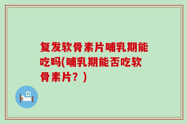 复发软骨素片哺乳期能吃吗(哺乳期能否吃软骨素片？)