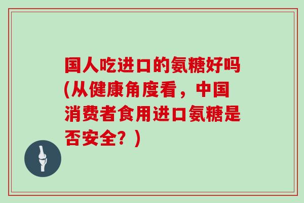 国人吃进口的氨糖好吗(从健康角度看，中国消费者食用进口氨糖是否安全？)
