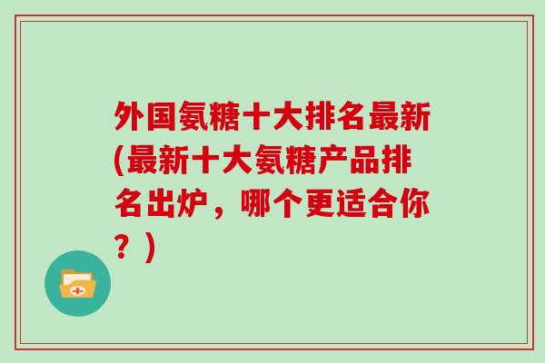 外国氨糖十大排名新(新十大氨糖产品排名出炉，哪个更适合你？)