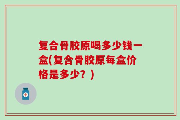 复合骨胶原喝多少钱一盒(复合骨胶原每盒价格是多少？)