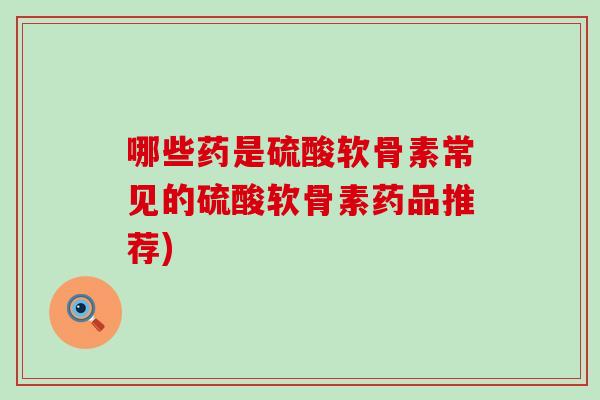 哪些药是硫酸软骨素常见的硫酸软骨素药品推荐) 哪些药是硫酸软骨素常见的硫酸软骨素药品推荐)
