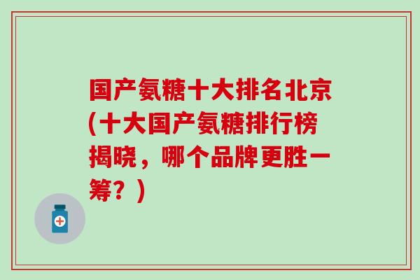 国产氨糖十大排名北京(十大国产氨糖排行榜揭晓,哪个品牌更胜一筹?) 国产氨糖十大排名北京(十大国产氨糖排行榜揭晓,哪个品牌更胜一筹?)