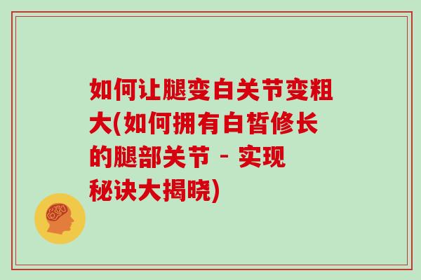 如何让腿变白关节变粗大(如何拥有白皙修长的腿部关节 - 实现秘诀大揭晓) 如何让腿变白关节变粗大(如何拥有白皙修长的腿部关节 - 实现秘诀大揭晓)