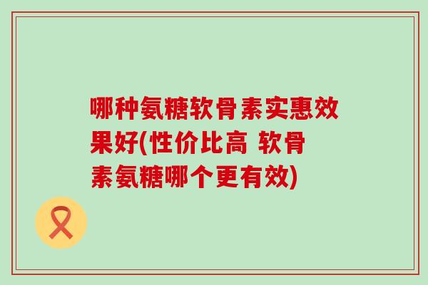 哪种氨糖软骨素实惠效果好(性价比高 软骨素氨糖哪个更有效) 哪种氨糖软骨素实惠效果好(性价比高 软骨素氨糖哪个更有效)