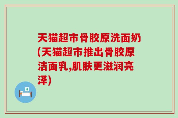 天猫超市骨胶原洗面奶(天猫超市推出骨胶原洁面乳,更滋润亮泽) 天猫超市骨胶原洗面奶(天猫超市推出骨胶原洁面乳,更滋润亮泽)