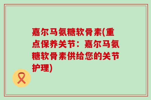 嘉尔马氨糖软骨素(重点保养关节：嘉尔马氨糖软骨素供给您的关节护理)