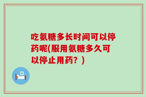 吃氨糖多长时间可以停药呢(服用氨糖多久可以停止用药?) 吃氨糖多长时间可以停药呢(服用氨糖多久可以停止用药?)