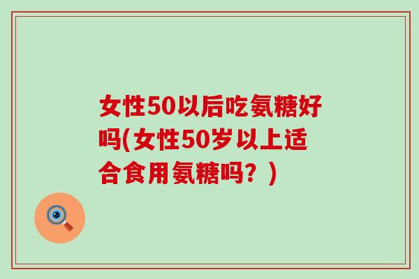 女性50以后吃氨糖好吗(女性50岁以上适合食用氨糖吗?) 女性50以后吃氨糖好吗(女性50岁以上适合食用氨糖吗?)