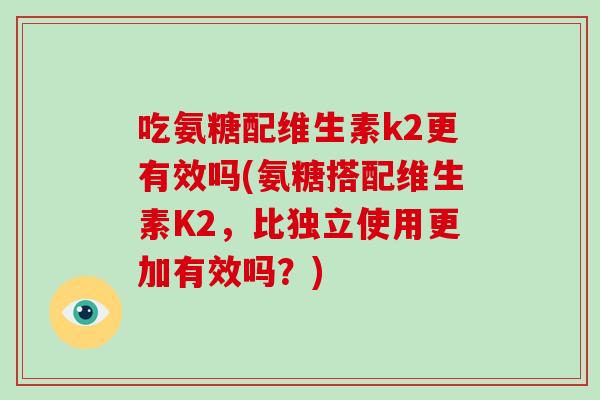 吃氨糖配维生素k2更有效吗(氨糖搭配维生素K2,比独立使用更加有效吗?) 吃氨糖配维生素k2更有效吗(氨糖搭配维生素K2,比独立使用更加有效吗?)