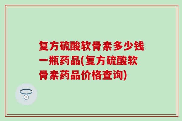 复方硫酸软骨素多少钱一瓶药品(复方硫酸软骨素药品价格查询)