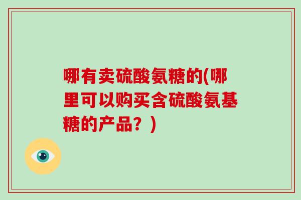 哪有卖硫酸氨糖的(哪里可以购买含硫酸氨基糖的产品?) 哪有卖硫酸氨糖的(哪里可以购买含硫酸氨基糖的产品?)