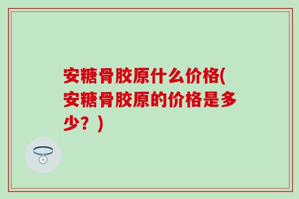 安糖骨胶原什么价格(安糖骨胶原的价格是多少？)