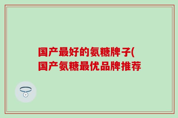 国产好的氨糖牌子(国产氨糖优品牌推荐