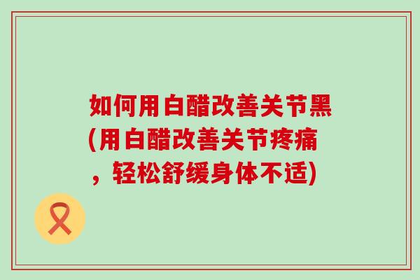 如何用白醋改善关节黑(用白醋改善关节，轻松舒缓身体不适)