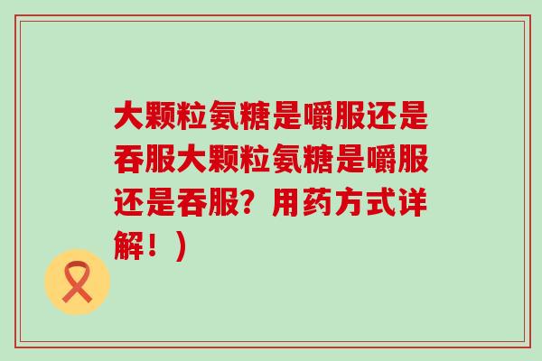 大颗粒氨糖是嚼服还是吞服大颗粒氨糖是嚼服还是吞服?用药方式详解!) 大颗粒氨糖是嚼服还是吞服大颗粒氨糖是嚼服还是吞服?用药方式详解!)