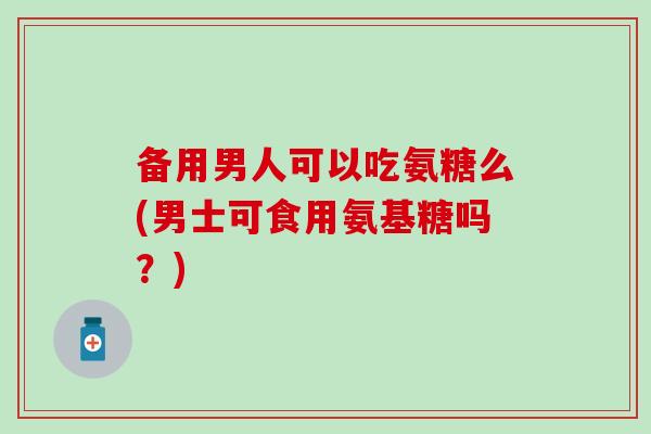 备用男人可以吃氨糖么(男士可食用氨基糖吗?) 备用男人可以吃氨糖么(男士可食用氨基糖吗?)
