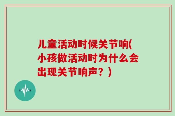 儿童活动时候关节响(小孩做活动时为什么会出现关节响声?) 儿童活动时候关节响(小孩做活动时为什么会出现关节响声?)