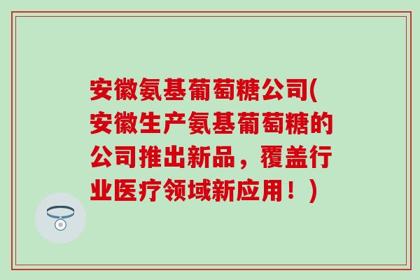 安徽氨基葡萄糖公司(安徽生产氨基葡萄糖的公司推出新品，覆盖行业医疗领域新应用！)