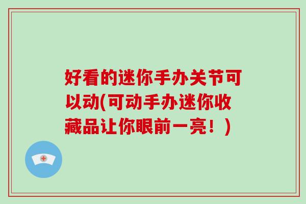 好看的迷你手办关节可以动(可动手办迷你收藏品让你眼前一亮!) 好看的迷你手办关节可以动(可动手办迷你收藏品让你眼前一亮!)