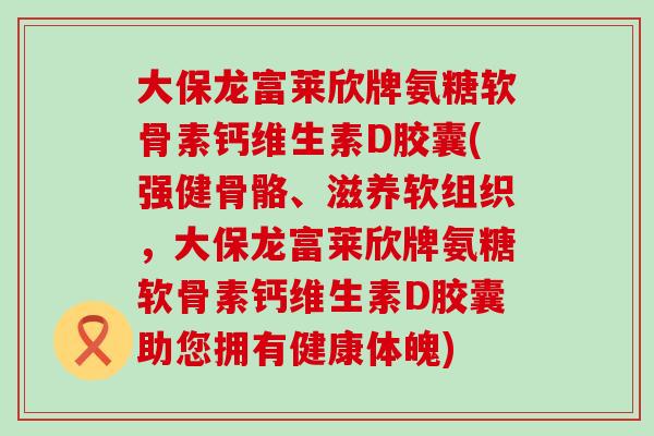 大保龙富莱欣牌氨糖软骨素钙维生素D胶囊(强健骨骼、滋养软组织,大保龙富莱欣牌氨糖软骨素钙维生素D胶囊助您拥有健康体魄) 大保龙富莱欣牌氨糖软骨素钙维生素D胶囊(强健骨骼、滋养软组织,大保龙富莱欣牌氨糖软骨素钙维生素D胶囊助您拥有健康体魄)