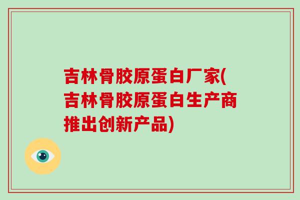吉林骨胶原蛋白厂家(吉林骨胶原蛋白生产商推出创新产品) 吉林骨胶原蛋白厂家(吉林骨胶原蛋白生产商推出创新产品)