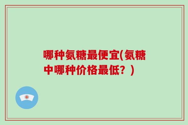 哪种氨糖便宜(氨糖中哪种价格低?) 哪种氨糖便宜(氨糖中哪种价格低?)