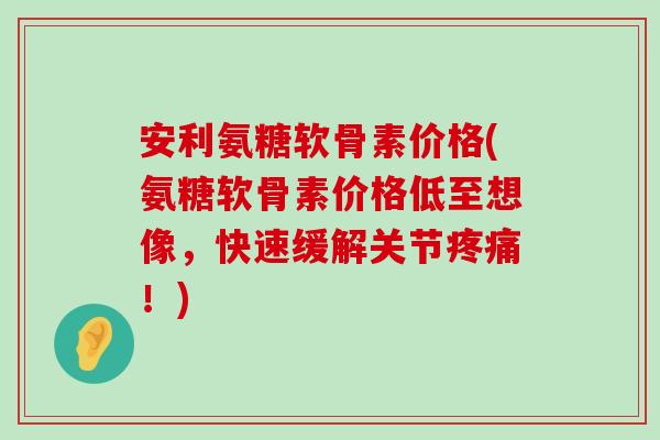 安利氨糖软骨素价格(氨糖软骨素价格低至想像,快速缓解关节!) 安利氨糖软骨素价格(氨糖软骨素价格低至想像,快速缓解关节!)