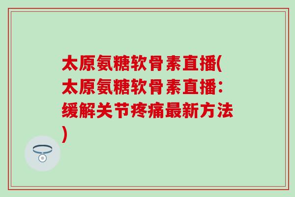 太原氨糖软骨素直播(太原氨糖软骨素直播:缓解关节新方法) 太原氨糖软骨素直播(太原氨糖软骨素直播:缓解关节新方法)