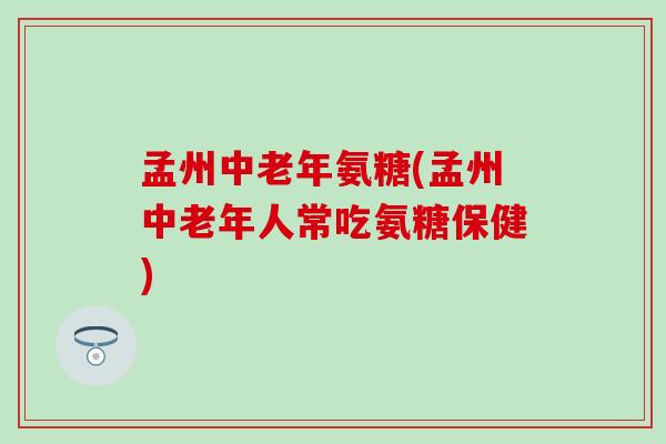 孟州中老年氨糖(孟州中老年人常吃氨糖保健)