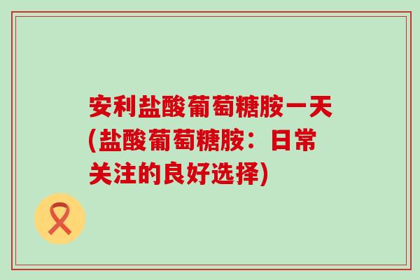 安利盐酸葡萄糖胺一天(盐酸葡萄糖胺：日常关注的良好选择)