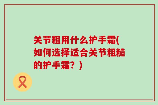 关节粗用什么护手霜(如何选择适合关节粗糙的护手霜?) 关节粗用什么护手霜(如何选择适合关节粗糙的护手霜?)