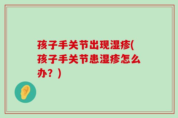 孩子手关节出现(孩子手关节患怎么办?) 孩子手关节出现(孩子手关节患怎么办?)