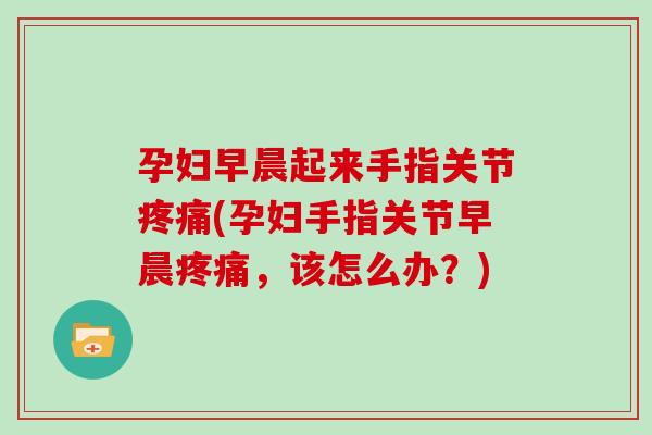 孕妇早晨起来手指关节(孕妇手指关节早晨，该怎么办？)