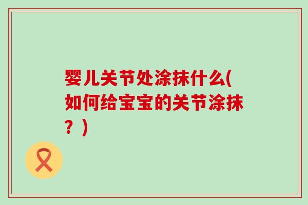 婴儿关节处涂抹什么(如何给宝宝的关节涂抹?) 婴儿关节处涂抹什么(如何给宝宝的关节涂抹?)