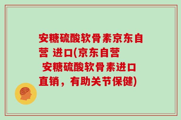 安糖硫酸软骨素京东自营 进口(京东自营  安糖硫酸软骨素进口直销，有助关节保健)