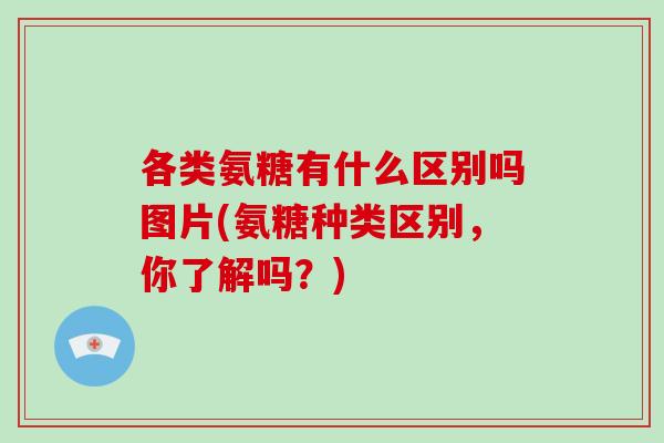 各类氨糖有什么区别吗图片(氨糖种类区别,你了解吗?) 各类氨糖有什么区别吗图片(氨糖种类区别,你了解吗?)