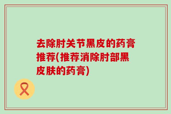 去除肘关节黑皮的药膏推荐(推荐消除肘部黑的药膏) 去除肘关节黑皮的药膏推荐(推荐消除肘部黑的药膏)