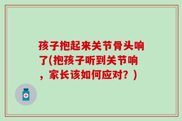 孩子抱起来关节骨头响了(抱孩子听到关节响,家长该如何应对?) 孩子抱起来关节骨头响了(抱孩子听到关节响,家长该如何应对?)