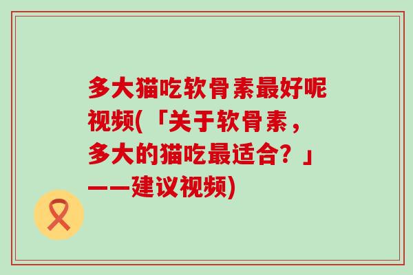 多大猫吃软骨素好呢视频(「关于软骨素,多大的猫吃适合?」——建议视频) 多大猫吃软骨素好呢视频(「关于软骨素,多大的猫吃适合?」——建议视频)