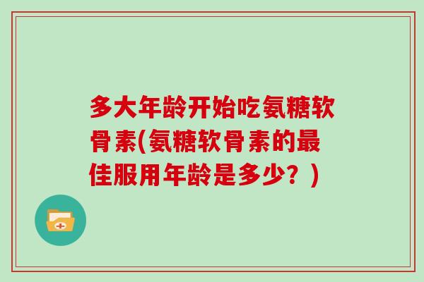 多大年龄开始吃氨糖软骨素(氨糖软骨素的佳服用年龄是多少？)