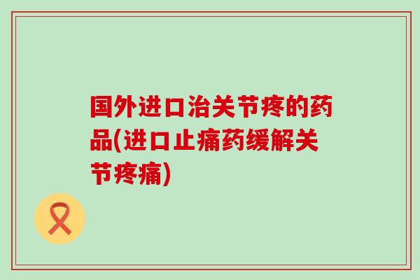 国外进口关节疼的药品(进口药缓解关节) 国外进口关节疼的药品(进口药缓解关节)
