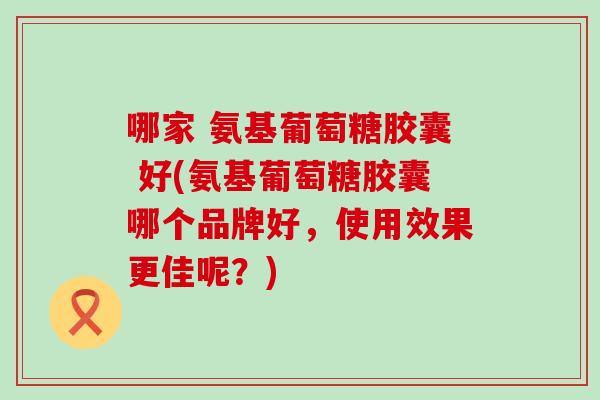 哪家 氨基葡萄糖胶囊 好(氨基葡萄糖胶囊哪个品牌好,使用效果更佳呢?) 哪家 氨基葡萄糖胶囊 好(氨基葡萄糖胶囊哪个品牌好,使用效果更佳呢?)