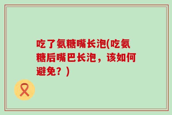 吃了氨糖嘴长泡(吃氨糖后嘴巴长泡，该如何避免？)
